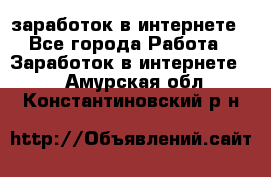  заработок в интернете - Все города Работа » Заработок в интернете   . Амурская обл.,Константиновский р-н